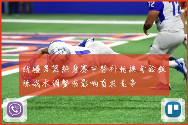 新疆男篮热身赛中替补轮换考验教练战术调整或影响首发竞争