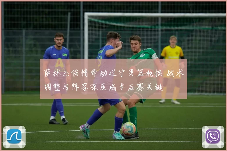 萨林杰伤情牵动辽宁男篮轮换 战术调整与阵容深度成季后赛关键