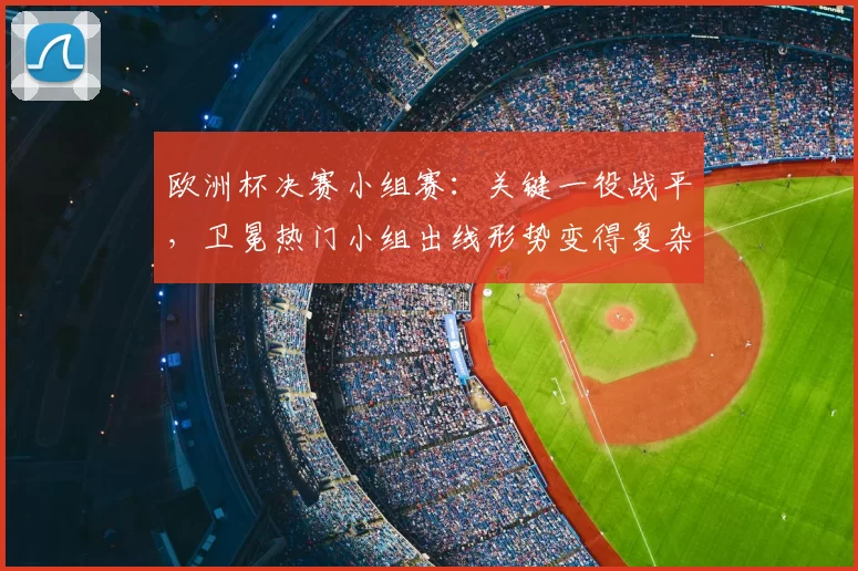 欧洲杯决赛小组赛：关键一役战平，卫冕热门小组出线形势变得复杂