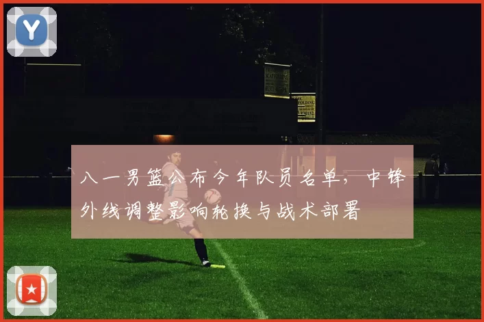 八一男篮公布今年队员名单，中锋外线调整影响轮换与战术部署